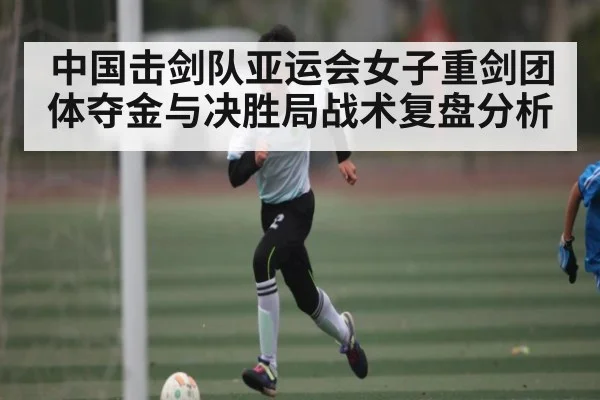 中国击剑队亚运会女子重剑团体夺金与决胜局战术复盘分析