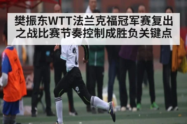 樊振东WTT法兰克福冠军赛复出之战比赛节奏控制成胜负关键点